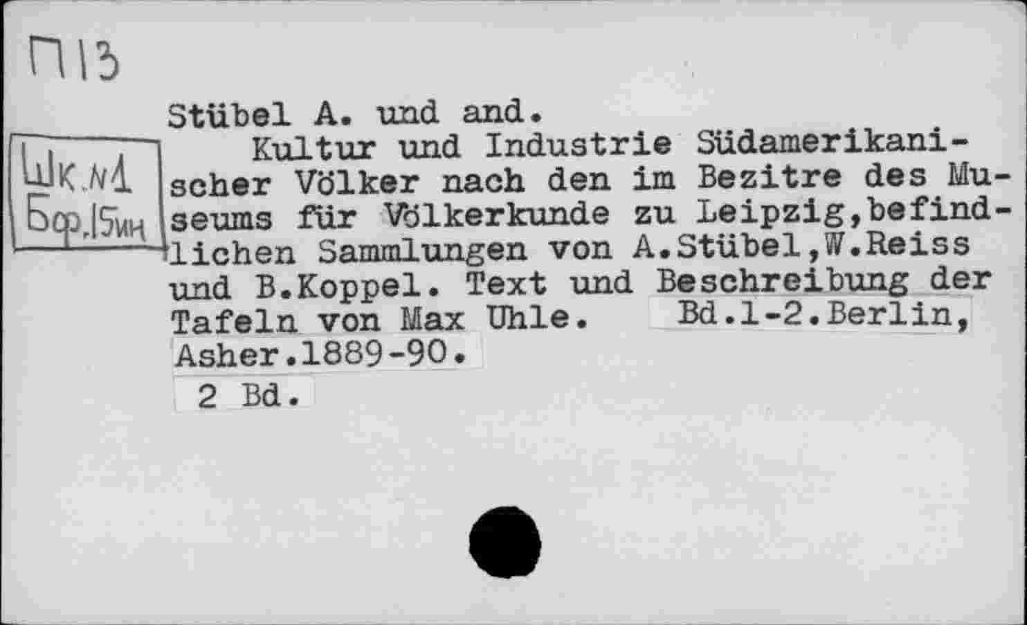 ﻿ПІ5
Stübel A. und and.
î~j ] Kultur und Industrie Südamerikani-'їУК.А/4. scher Völker nach den im Bezitre des Mu-Бсрг|5иц seums für Völkerkunde zu Leipzig,befind-— ^liehen Sammlungen von A. Stübel ,W.Reiss
und B.Koppel. Text und Beschreibung der Tafeln von Max Uhle.	Bd.1-2.Berlin,
Asher.1889-90.
2 Bd.